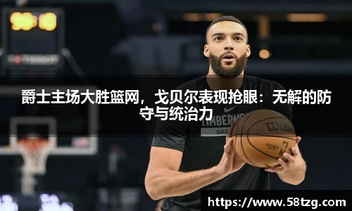 爵士主场大胜篮网，戈贝尔表现抢眼：无解的防守与统治力