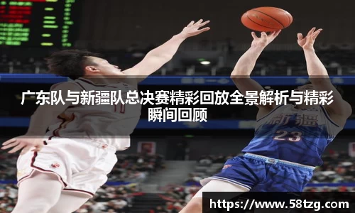 广东队与新疆队总决赛精彩回放全景解析与精彩瞬间回顾