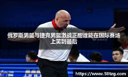 俄罗斯男篮与捷克男篮激战正酣谁能在国际赛场上笑到最后